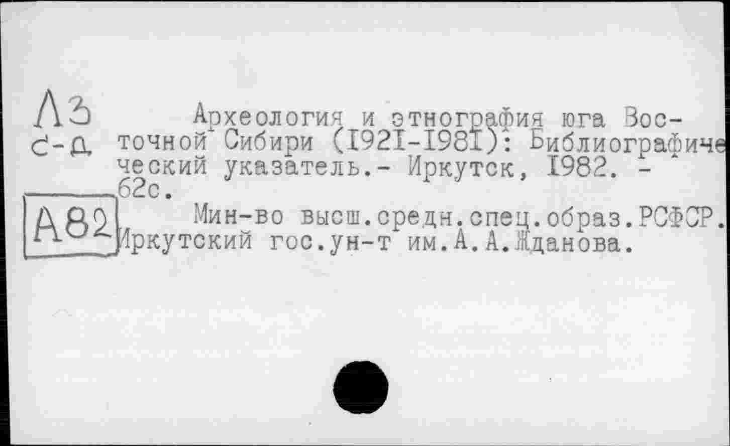 ﻿C-tL
ЇЇ8І
Археология и этнография юга Восточной Сибири (I92I-I981): Библиографиче ческий указатель.- Иркутск, 1982. -62с.
Мин-во высш.средн.спец.образ.РСФСР. 4ркутский гос.ун-т им.А.А.Жданова.